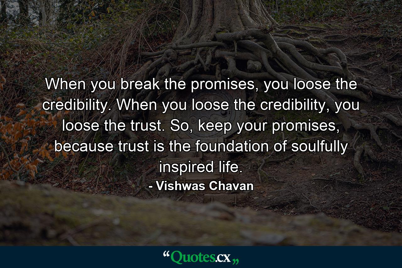 When you break the promises, you loose the credibility. When you loose the credibility, you loose the trust. So, keep your promises, because trust is the foundation of soulfully inspired life. - Quote by Vishwas Chavan