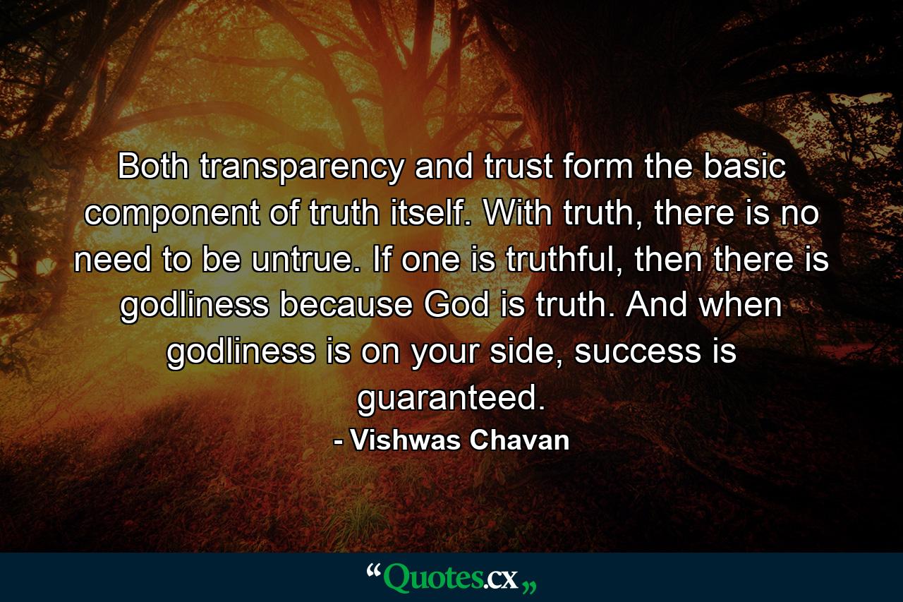 Both transparency and trust form the basic component of truth itself. With truth, there is no need to be untrue. If one is truthful, then there is godliness because God is truth. And when godliness is on your side, success is guaranteed. - Quote by Vishwas Chavan