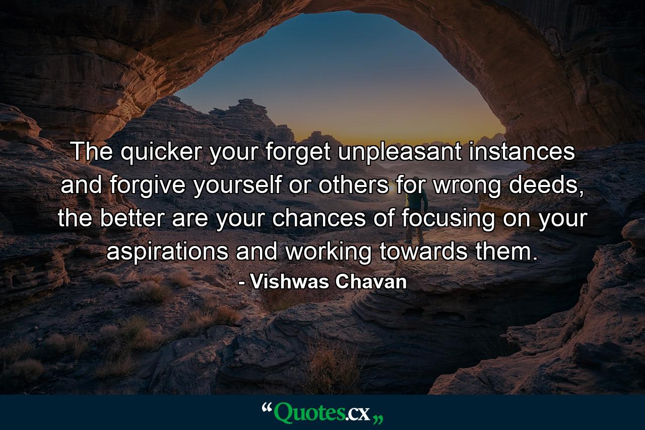 The quicker your forget unpleasant instances and forgive yourself or others for wrong deeds, the better are your chances of focusing on your aspirations and working towards them. - Quote by Vishwas Chavan