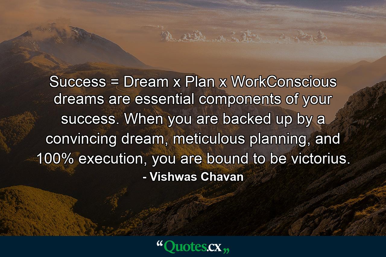 Success = Dream x Plan x WorkConscious dreams are essential components of your success. When you are backed up by a convincing dream, meticulous planning, and 100% execution, you are bound to be victorius. - Quote by Vishwas Chavan