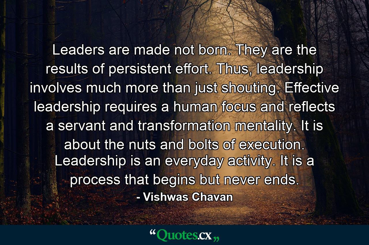 Leaders are made not born. They are the results of persistent effort. Thus, leadership involves much more than just shouting. Effective leadership requires a human focus and reflects a servant and transformation mentality. It is about the nuts and bolts of execution. Leadership is an everyday activity. It is a process that begins but never ends. - Quote by Vishwas Chavan