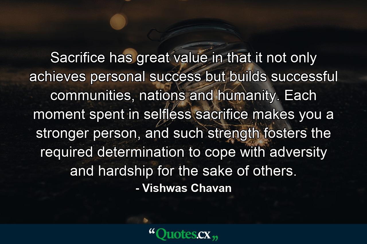 Sacrifice has great value in that it not only achieves personal success but builds successful communities, nations and humanity. Each moment spent in selfless sacrifice makes you a stronger person, and such strength fosters the required determination to cope with adversity and hardship for the sake of others. - Quote by Vishwas Chavan