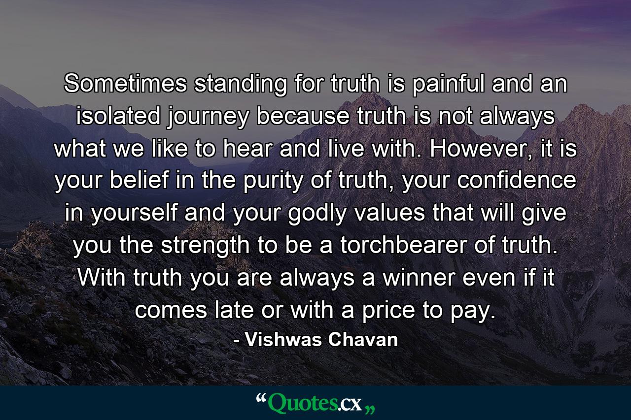 Sometimes standing for truth is painful and an isolated journey because truth is not always what we like to hear and live with. However, it is your belief in the purity of truth, your confidence in yourself and your godly values that will give you the strength to be a torchbearer of truth. With truth you are always a winner even if it comes late or with a price to pay. - Quote by Vishwas Chavan