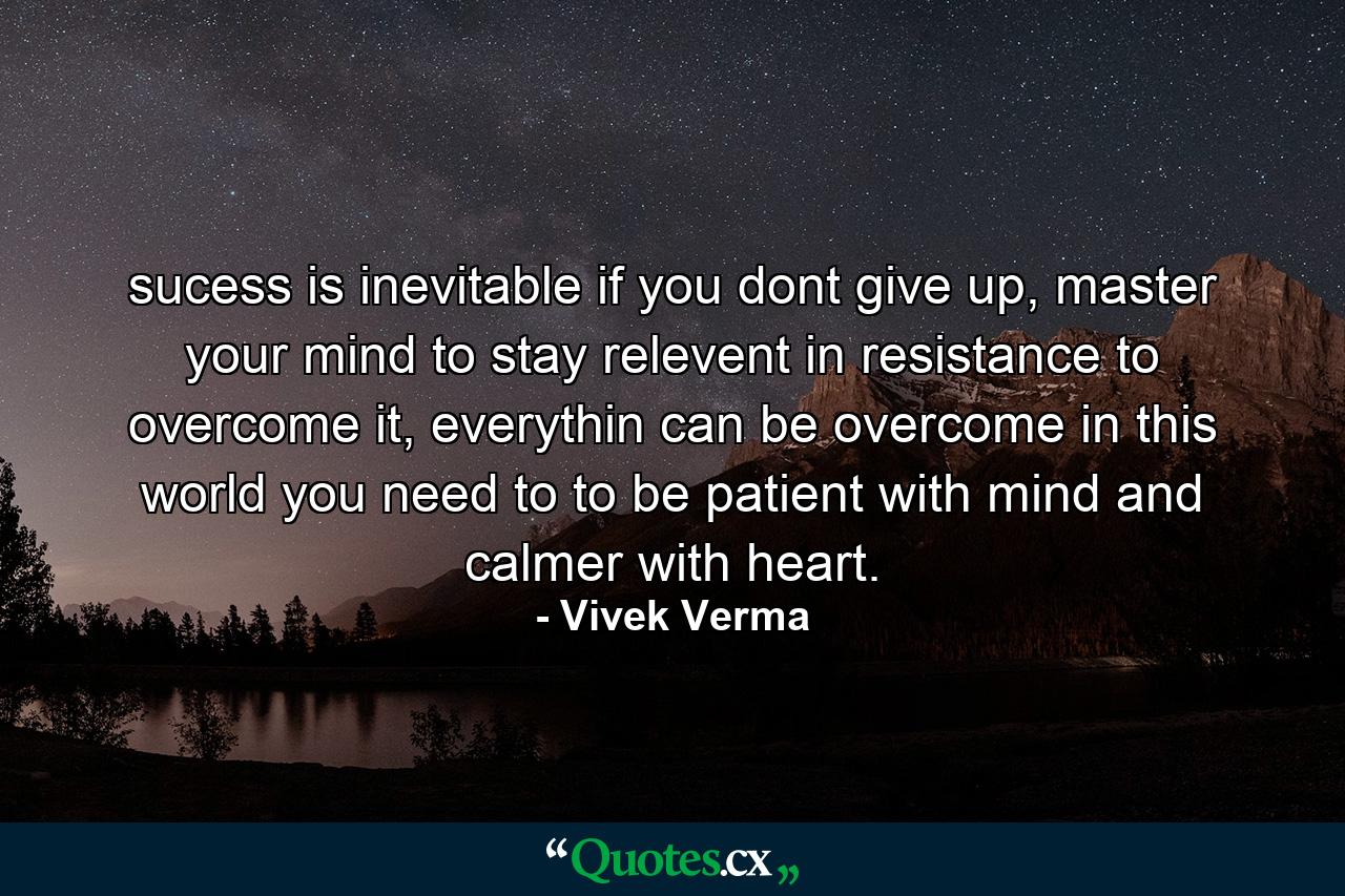 sucess is inevitable if you dont give up, master your mind to stay relevent in resistance to overcome it, everythin can be overcome in this world you need to to be patient with mind and calmer with heart. - Quote by Vivek Verma