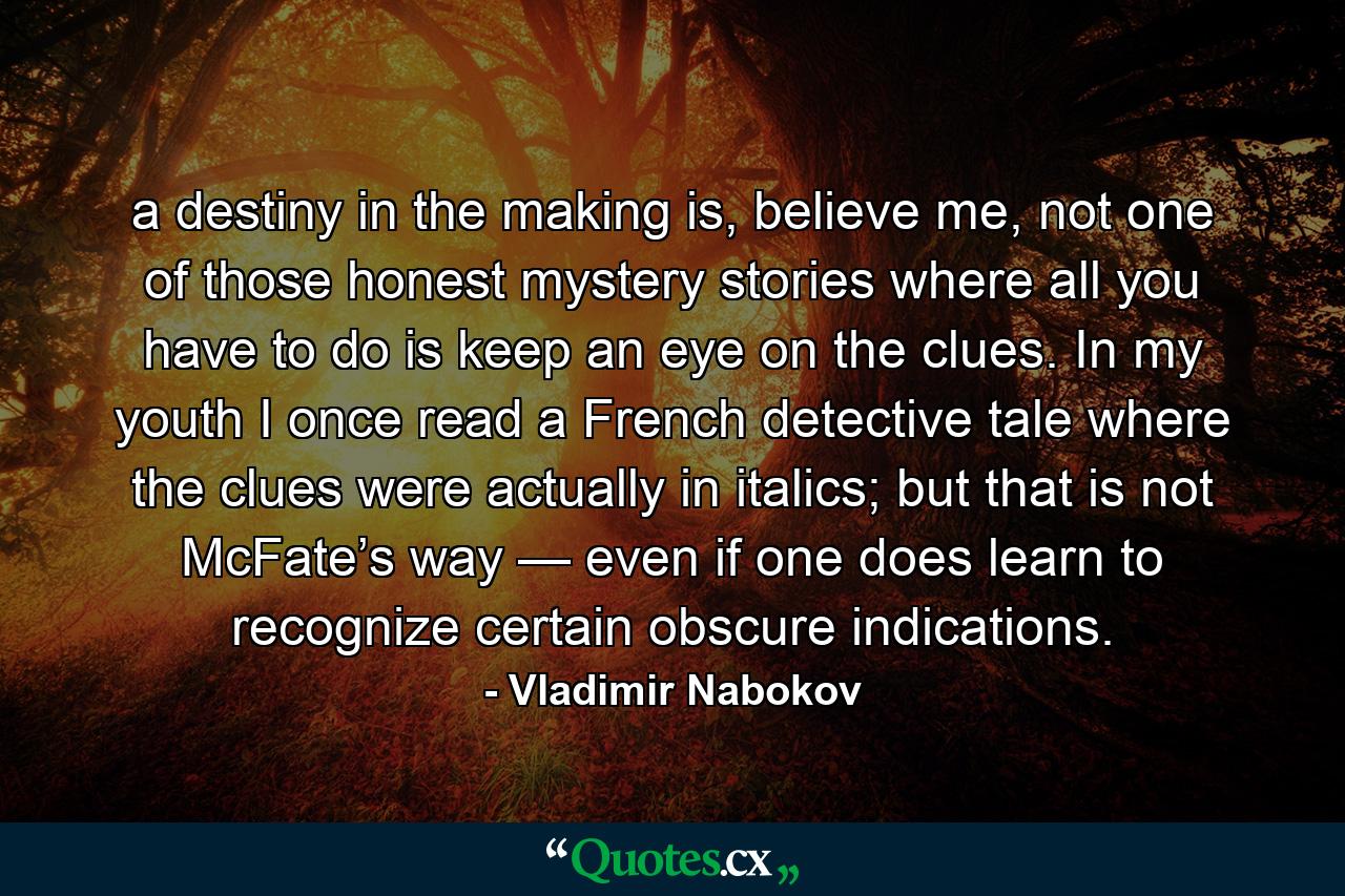 a destiny in the making is, believe me, not one of those honest mystery stories where all you have to do is keep an eye on the clues. In my youth I once read a French detective tale where the clues were actually in italics; but that is not McFate’s way — even if one does learn to recognize certain obscure indications. - Quote by Vladimir Nabokov