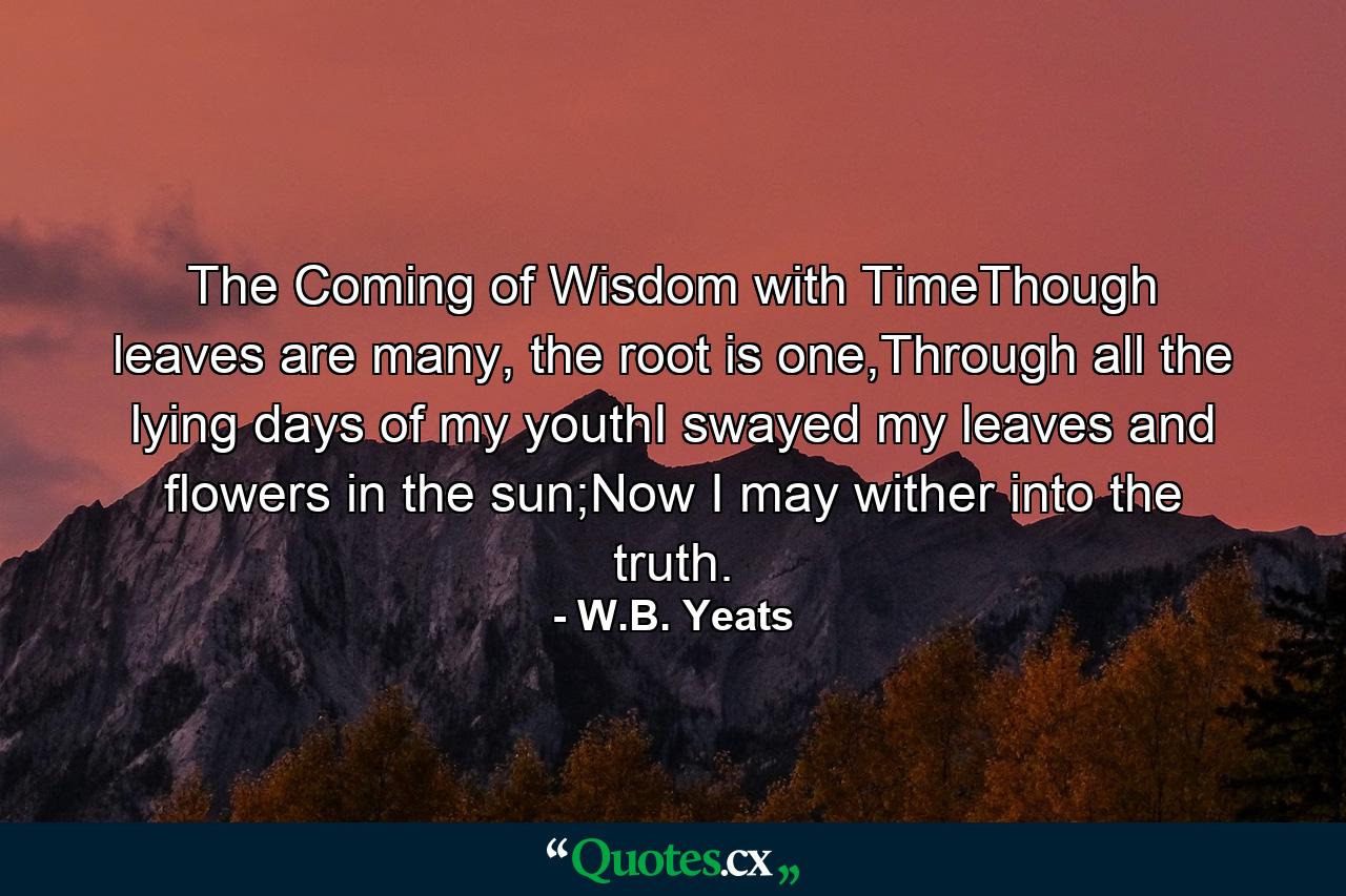 The Coming of Wisdom with TimeThough leaves are many, the root is one,Through all the lying days of my youthI swayed my leaves and flowers in the sun;Now I may wither into the truth. - Quote by W.B. Yeats