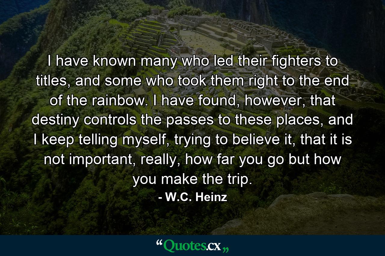 I have known many who led their fighters to titles, and some who took them right to the end of the rainbow. I have found, however, that destiny controls the passes to these places, and I keep telling myself, trying to believe it, that it is not important, really, how far you go but how you make the trip. - Quote by W.C. Heinz