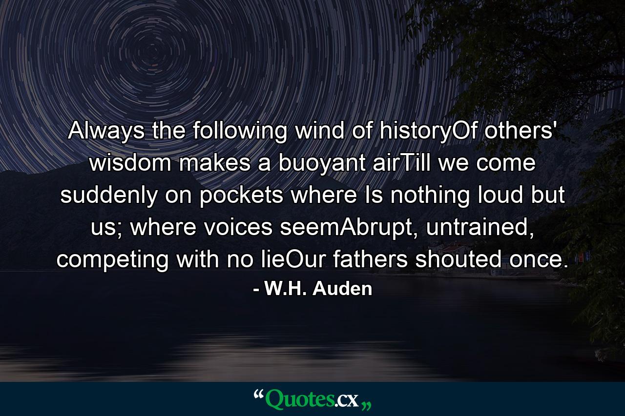 Always the following wind of historyOf others' wisdom makes a buoyant airTill we come suddenly on pockets where Is nothing loud but us; where voices seemAbrupt, untrained, competing with no lieOur fathers shouted once. - Quote by W.H. Auden