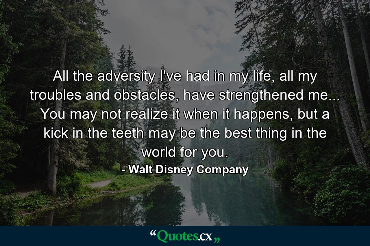 All the adversity I've had in my life, all my troubles and obstacles, have strengthened me... You may not realize it when it happens, but a kick in the teeth may be the best thing in the world for you. - Quote by Walt Disney Company