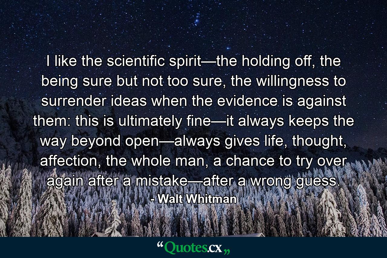 I like the scientific spirit—the holding off, the being sure but not too sure, the willingness to surrender ideas when the evidence is against them: this is ultimately fine—it always keeps the way beyond open—always gives life, thought, affection, the whole man, a chance to try over again after a mistake—after a wrong guess. - Quote by Walt Whitman