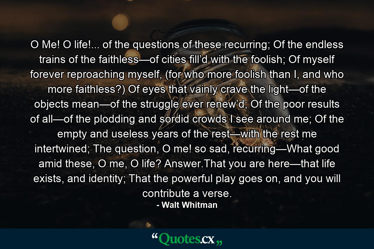 O Me! O life!... of the questions of these recurring; Of the endless trains of the faithless—of cities fill’d with the foolish; Of myself forever reproaching myself, (for who more foolish than I, and who more faithless?) Of eyes that vainly crave the light—of the objects mean—of the struggle ever renew’d; Of the poor results of all—of the plodding and sordid crowds I see around me; Of the empty and useless years of the rest—with the rest me intertwined; The question, O me! so sad, recurring—What good amid these, O me, O life? Answer.That you are here—that life exists, and identity; That the powerful play goes on, and you will contribute a verse. - Quote by Walt Whitman