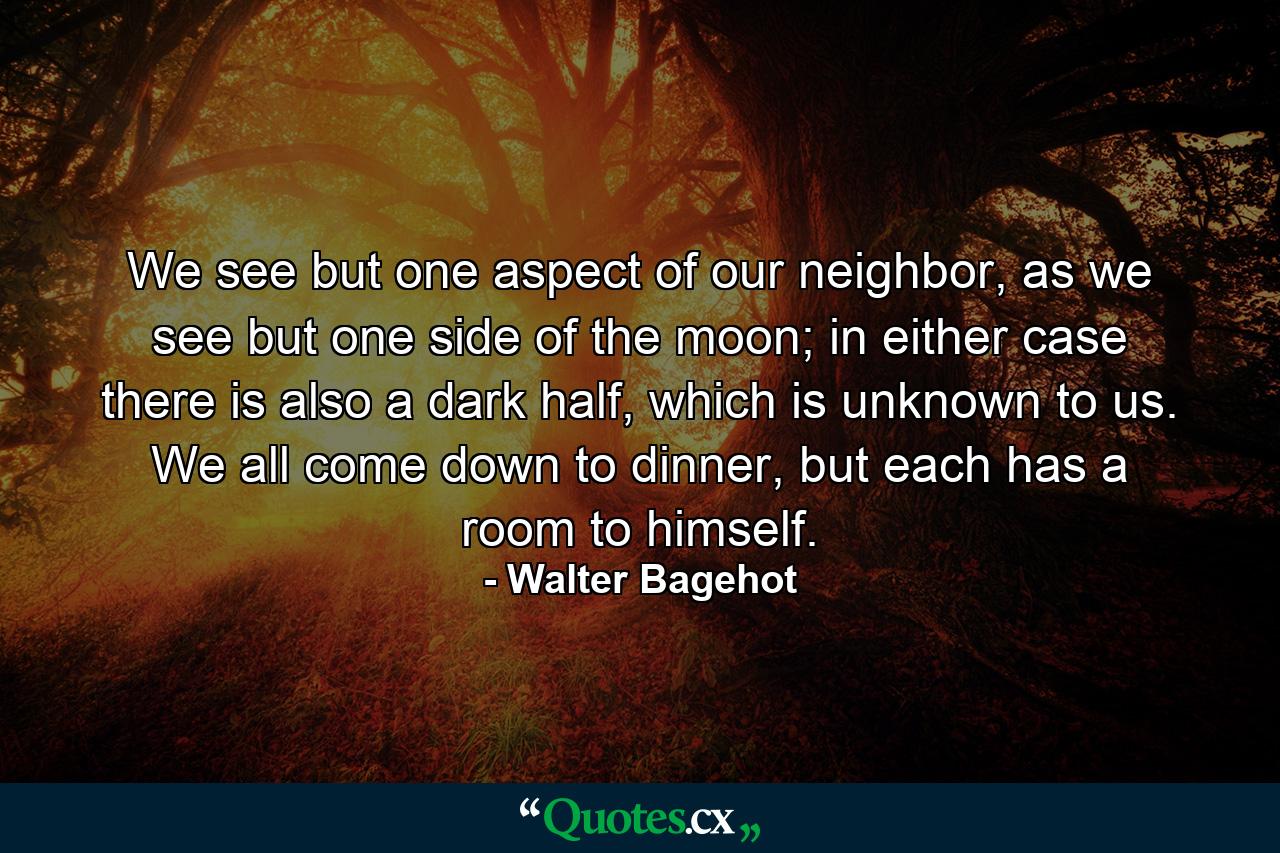 We see but one aspect of our neighbor, as we see but one side of the moon; in either case there is also a dark half, which is unknown to us. We all come down to dinner, but each has a room to himself. - Quote by Walter Bagehot