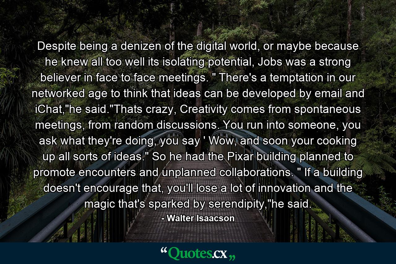 Despite being a denizen of the digital world, or maybe because he knew all too well its isolating potential, Jobs was a strong believer in face to face meetings. 