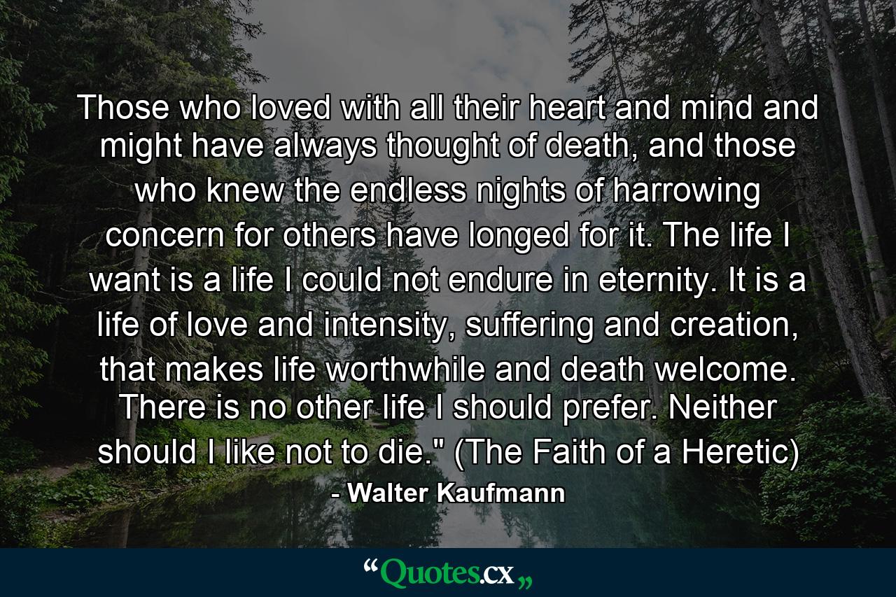 Those who loved with all their heart and mind and might have always thought of death, and those who knew the endless nights of harrowing concern for others have longed for it. The life I want is a life I could not endure in eternity. It is a life of love and intensity, suffering and creation, that makes life worthwhile and death welcome. There is no other life I should prefer. Neither should I like not to die.