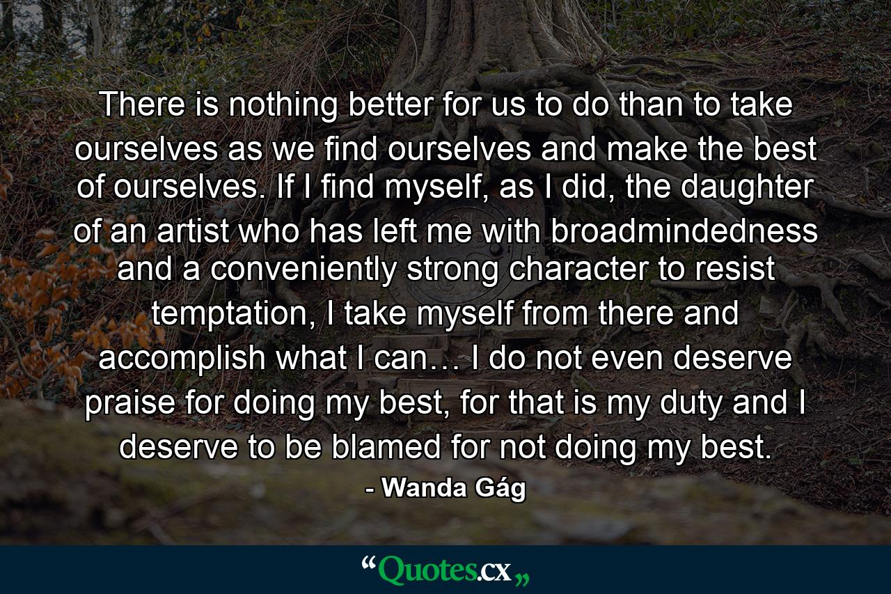 There is nothing better for us to do than to take ourselves as we find ourselves and make the best of ourselves. If I find myself, as I did, the daughter of an artist who has left me with broadmindedness and a conveniently strong character to resist temptation, I take myself from there and accomplish what I can… I do not even deserve praise for doing my best, for that is my duty and I deserve to be blamed for not doing my best. - Quote by Wanda Gág