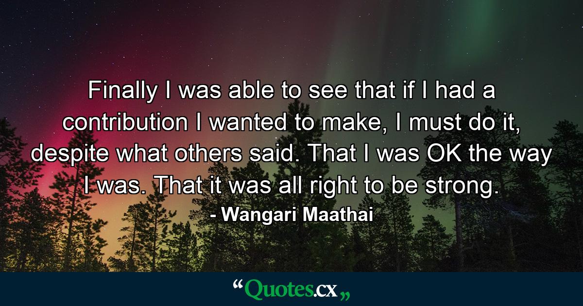 Finally I was able to see that if I had a contribution I wanted to make, I must do it, despite what others said. That I was OK the way I was. That it was all right to be strong. - Quote by Wangari Maathai