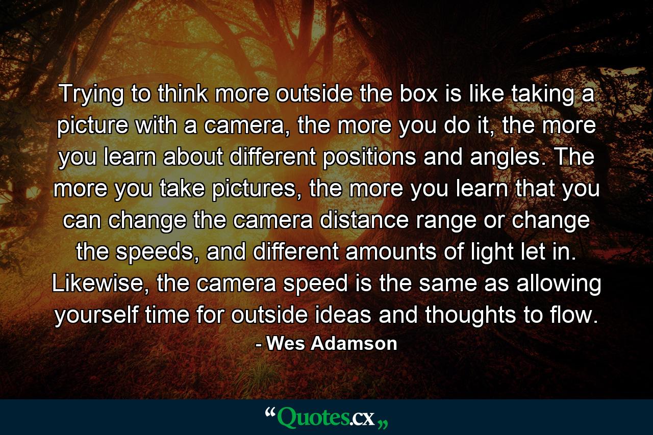 Trying to think more outside the box is like taking a picture with a camera, the more you do it, the more you learn about different positions and angles. The more you take pictures, the more you learn that you can change the camera distance range or change the speeds, and different amounts of light let in. Likewise, the camera speed is the same as allowing yourself time for outside ideas and thoughts to flow. - Quote by Wes Adamson