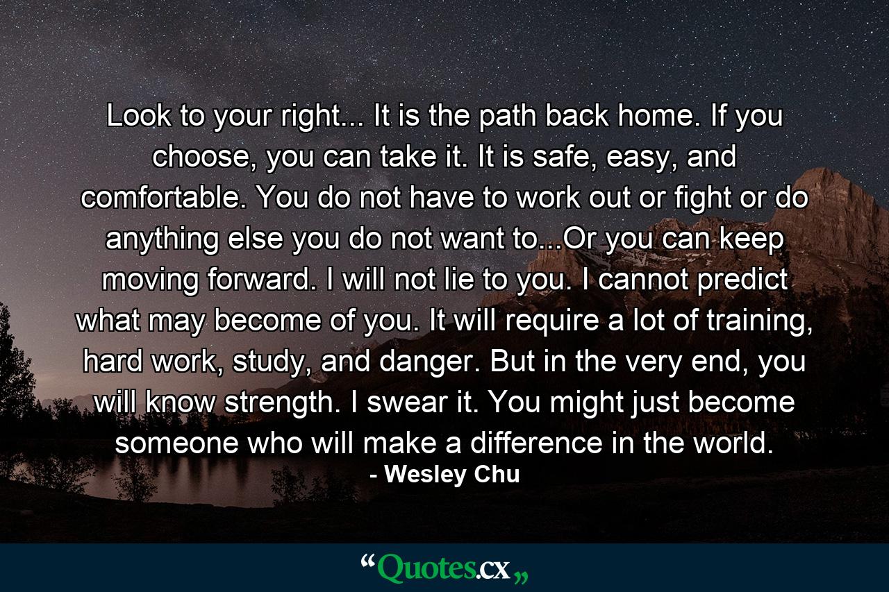 Look to your right... It is the path back home. If you choose, you can take it. It is safe, easy, and comfortable. You do not have to work out or fight or do anything else you do not want to...Or you can keep moving forward. I will not lie to you. I cannot predict what may become of you. It will require a lot of training, hard work, study, and danger. But in the very end, you will know strength. I swear it. You might just become someone who will make a difference in the world. - Quote by Wesley Chu