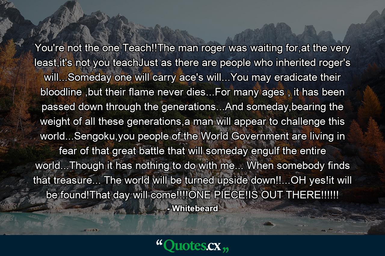 You're not the one Teach!!The man roger was waiting for,at the very least,it's not you teachJust as there are people who inherited roger's will...Someday one will carry ace's will...You may eradicate their bloodline ,but their flame never dies...For many ages , it has been passed down through the generations...And someday,bearing the weight of all these generations,a man will appear to challenge this world...Sengoku,you people of the World Government are living in fear of that great battle that will someday engulf the entire world...Though it has nothing to do with me... When somebody finds that treasure... The world will be turned upside down!!...OH yes!it will be found!That day will come!!!!ONE PIECE!IS OUT THERE!!!!!! - Quote by Whitebeard