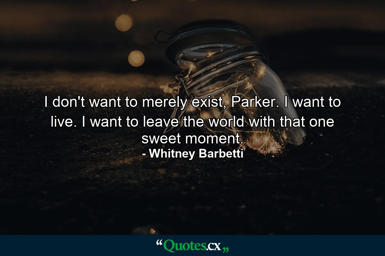 I don't want to merely exist, Parker. I want to live. I want to leave the world with that one sweet moment. - Quote by Whitney Barbetti