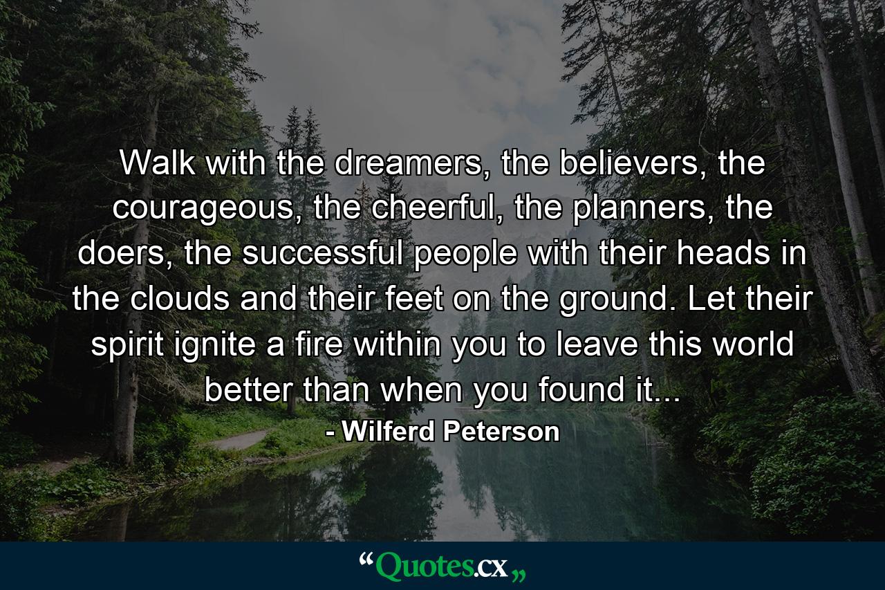 Walk with the dreamers, the believers, the courageous, the cheerful, the planners, the doers, the successful people with their heads in the clouds and their feet on the ground. Let their spirit ignite a fire within you to leave this world better than when you found it... - Quote by Wilferd Peterson