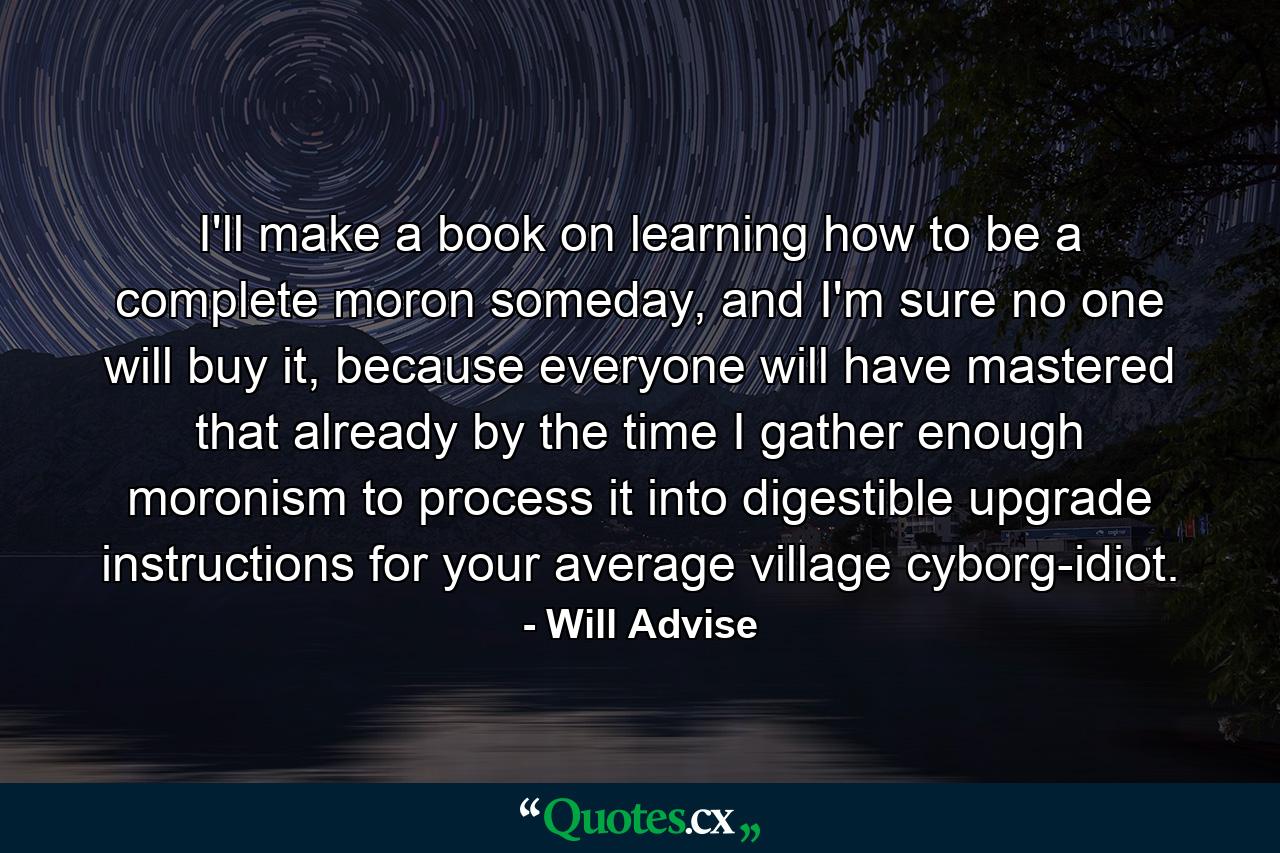 I'll make a book on learning how to be a complete moron someday, and I'm sure no one will buy it, because everyone will have mastered that already by the time I gather enough moronism to process it into digestible upgrade instructions for your average village cyborg-idiot. - Quote by Will Advise