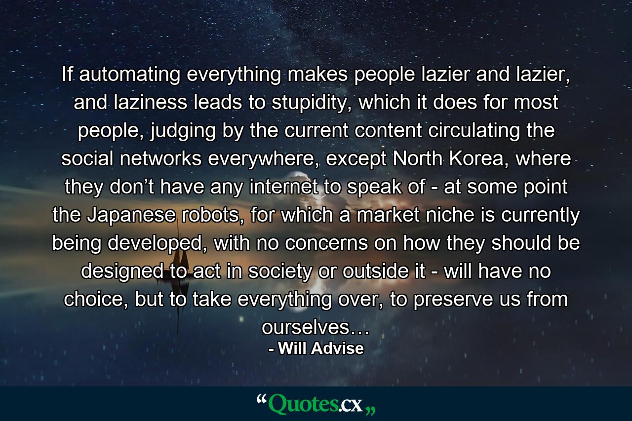 If automating everything makes people lazier and lazier, and laziness leads to stupidity, which it does for most people, judging by the current content circulating the social networks everywhere, except North Korea, where they don’t have any internet to speak of - at some point the Japanese robots, for which a market niche is currently being developed, with no concerns on how they should be designed to act in society or outside it - will have no choice, but to take everything over, to preserve us from ourselves… - Quote by Will Advise