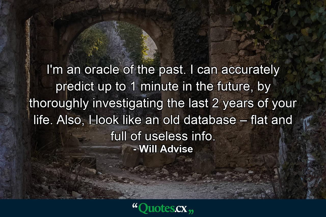 I'm an oracle of the past. I can accurately predict up to 1 minute in the future, by thoroughly investigating the last 2 years of your life. Also, I look like an old database – flat and full of useless info. - Quote by Will Advise