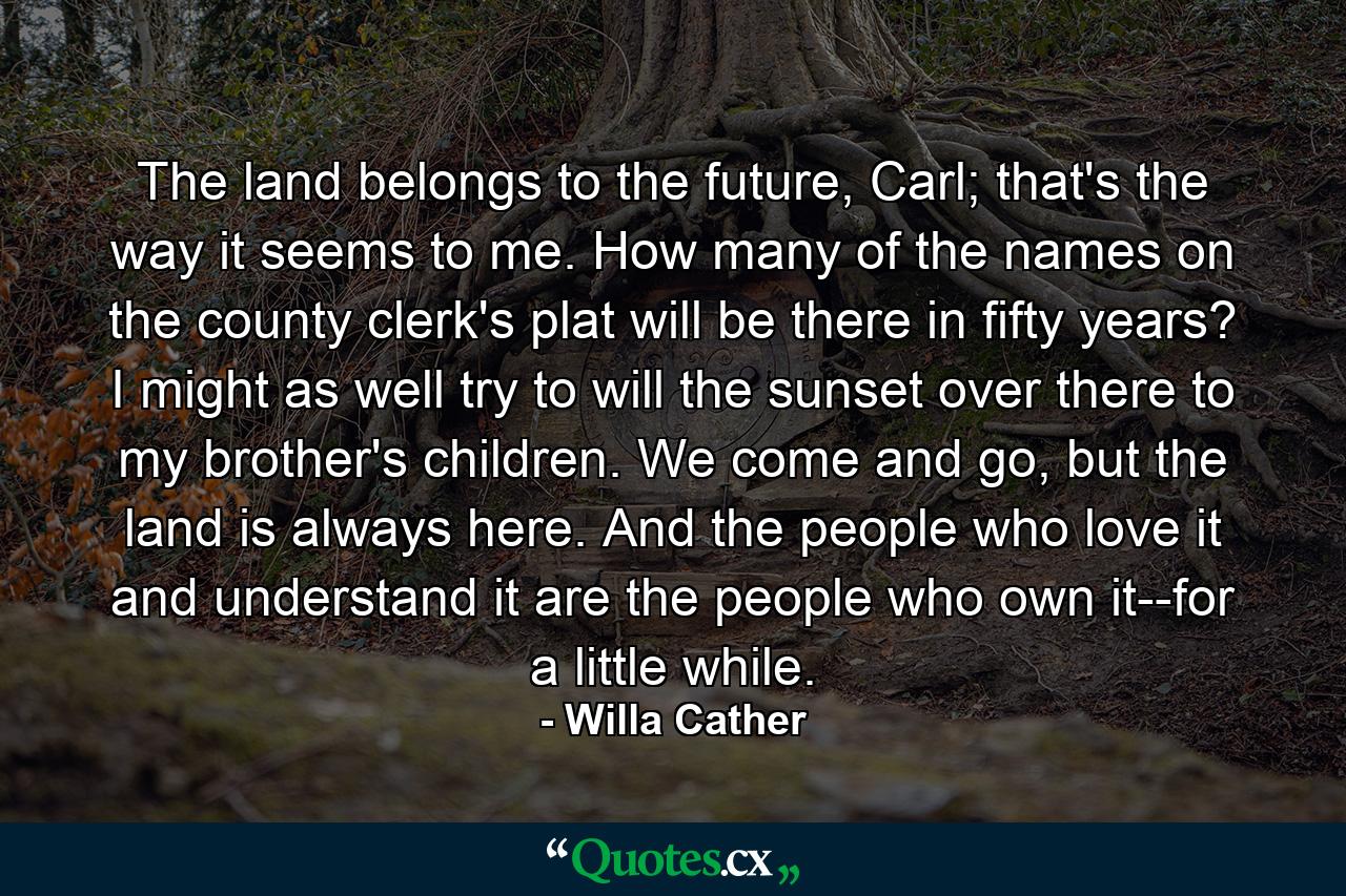 The land belongs to the future, Carl; that's the way it seems to me. How many of the names on the county clerk's plat will be there in fifty years? I might as well try to will the sunset over there to my brother's children. We come and go, but the land is always here. And the people who love it and understand it are the people who own it--for a little while. - Quote by Willa Cather