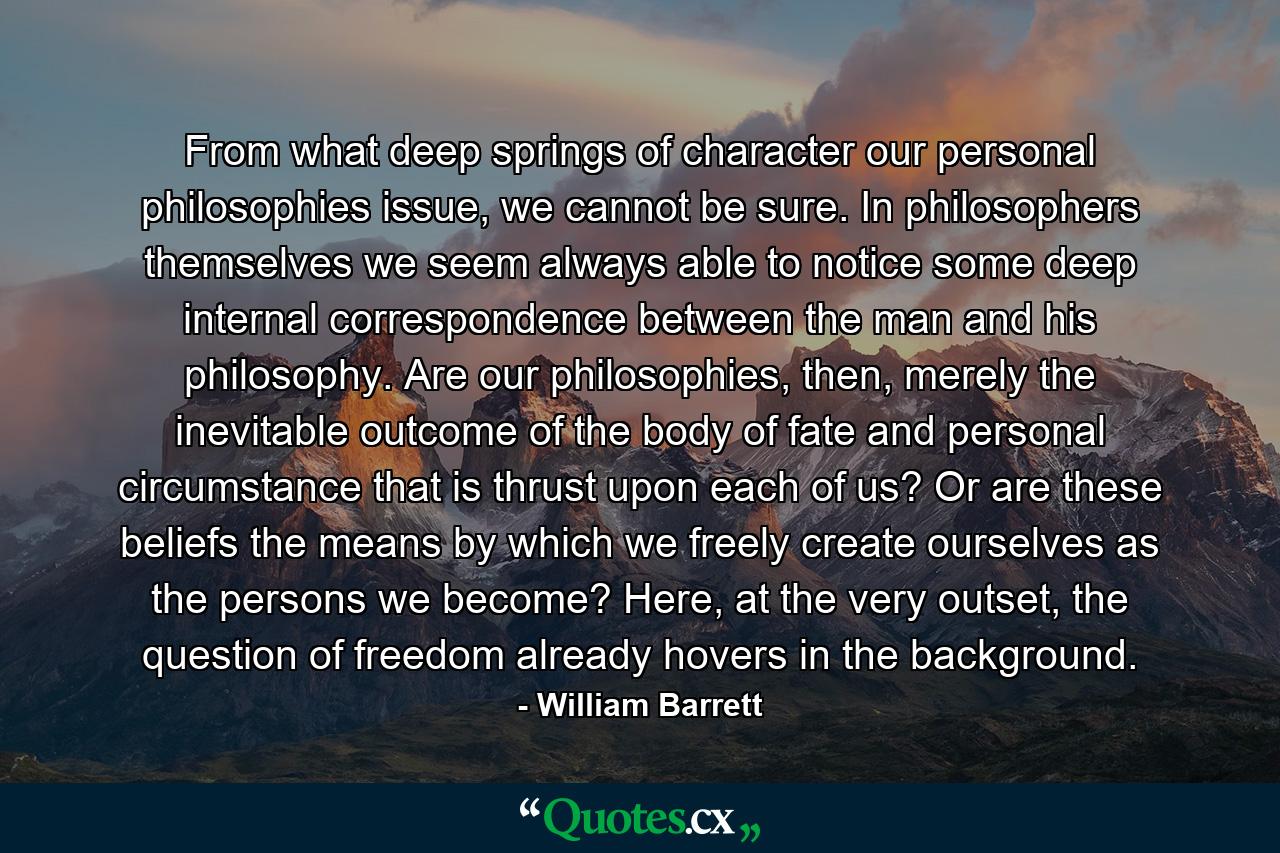 From what deep springs of character our personal philosophies issue, we cannot be sure. In philosophers themselves we seem always able to notice some deep internal correspondence between the man and his philosophy. Are our philosophies, then, merely the inevitable outcome of the body of fate and personal circumstance that is thrust upon each of us? Or are these beliefs the means by which we freely create ourselves as the persons we become? Here, at the very outset, the question of freedom already hovers in the background. - Quote by William Barrett