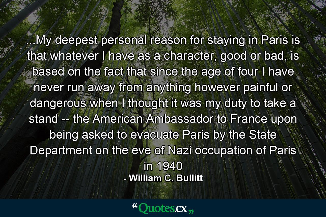 ...My deepest personal reason for staying in Paris is that whatever I have as a character, good or bad, is based on the fact that since the age of four I have never run away from anything however painful or dangerous when I thought it was my duty to take a stand -- the American Ambassador to France upon being asked to evacuate Paris by the State Department on the eve of Nazi occupation of Paris in 1940 - Quote by William C. Bullitt