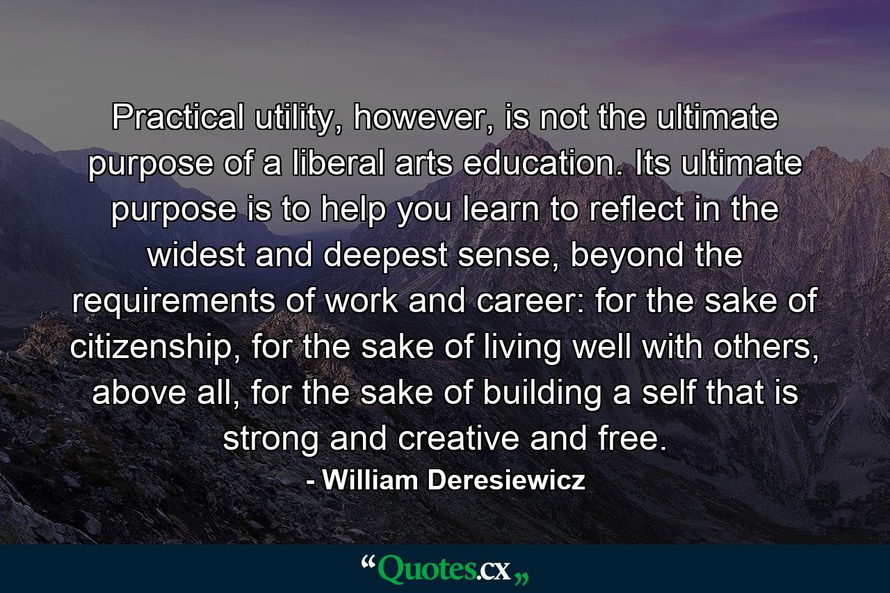 Practical utility, however, is not the ultimate purpose of a liberal arts education. Its ultimate purpose is to help you learn to reflect in the widest and deepest sense, beyond the requirements of work and career: for the sake of citizenship, for the sake of living well with others, above all, for the sake of building a self that is strong and creative and free. - Quote by William Deresiewicz