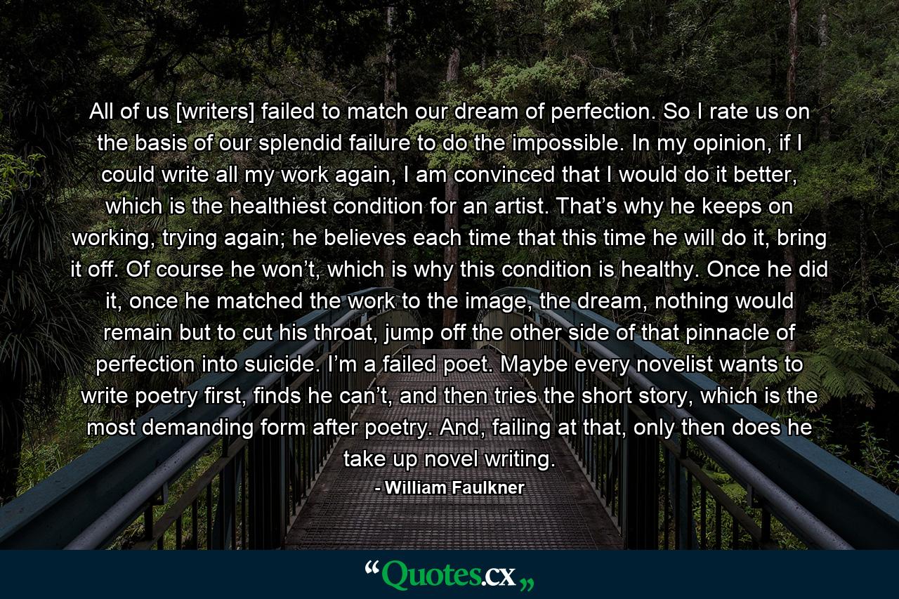 All of us [writers] failed to match our dream of perfection. So I rate us on the basis of our splendid failure to do the impossible. In my opinion, if I could write all my work again, I am convinced that I would do it better, which is the healthiest condition for an artist. That’s why he keeps on working, trying again; he believes each time that this time he will do it, bring it off. Of course he won’t, which is why this condition is healthy. Once he did it, once he matched the work to the image, the dream, nothing would remain but to cut his throat, jump off the other side of that pinnacle of perfection into suicide. I’m a failed poet. Maybe every novelist wants to write poetry first, finds he can’t, and then tries the short story, which is the most demanding form after poetry. And, failing at that, only then does he take up novel writing. - Quote by William Faulkner