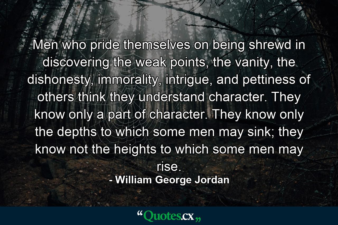 Men who pride themselves on being shrewd in discovering the weak points, the vanity, the dishonesty, immorality, intrigue, and pettiness of others think they understand character. They know only a part of character. They know only the depths to which some men may sink; they know not the heights to which some men may rise. - Quote by William George Jordan