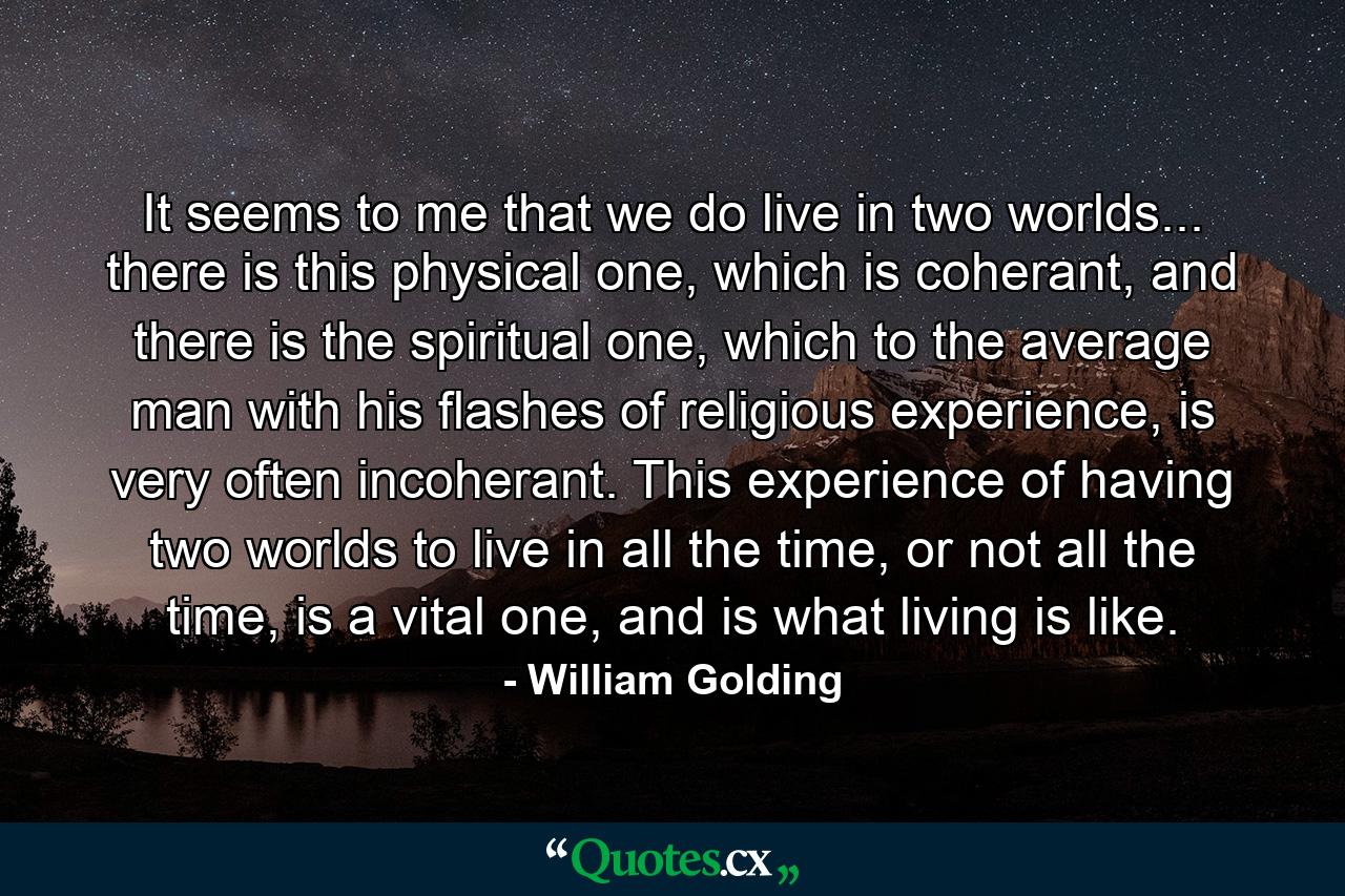 It seems to me that we do live in two worlds... there is this physical one, which is coherant, and there is the spiritual one, which to the average man with his flashes of religious experience, is very often incoherant. This experience of having two worlds to live in all the time, or not all the time, is a vital one, and is what living is like. - Quote by William Golding