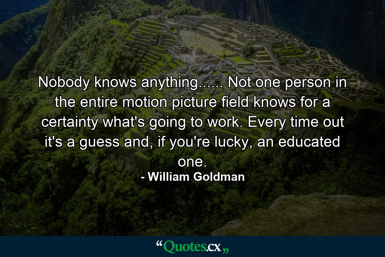 Nobody knows anything...... Not one person in the entire motion picture field knows for a certainty what's going to work. Every time out it's a guess and, if you're lucky, an educated one. - Quote by William Goldman