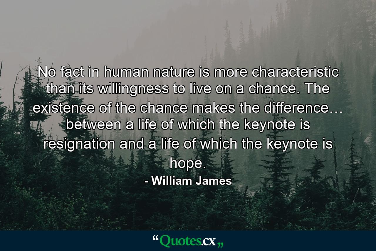 No fact in human nature is more characteristic than its willingness to live on a chance. The existence of the chance makes the difference… between a life of which the keynote is resignation and a life of which the keynote is hope. - Quote by William James