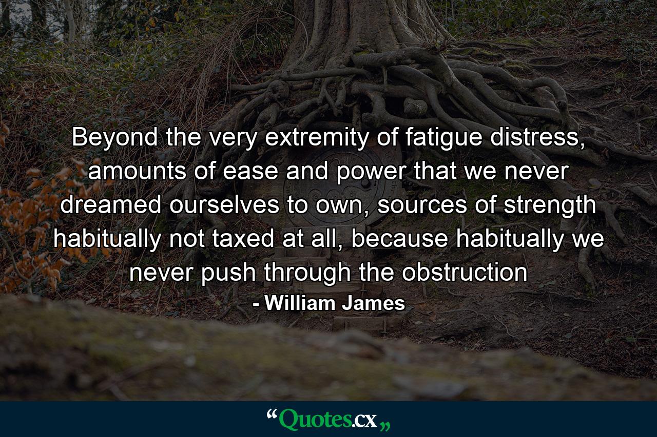 Beyond the very extremity of fatigue distress, amounts of ease and power that we never dreamed ourselves to own, sources of strength habitually not taxed at all, because habitually we never push through the obstruction - Quote by William James