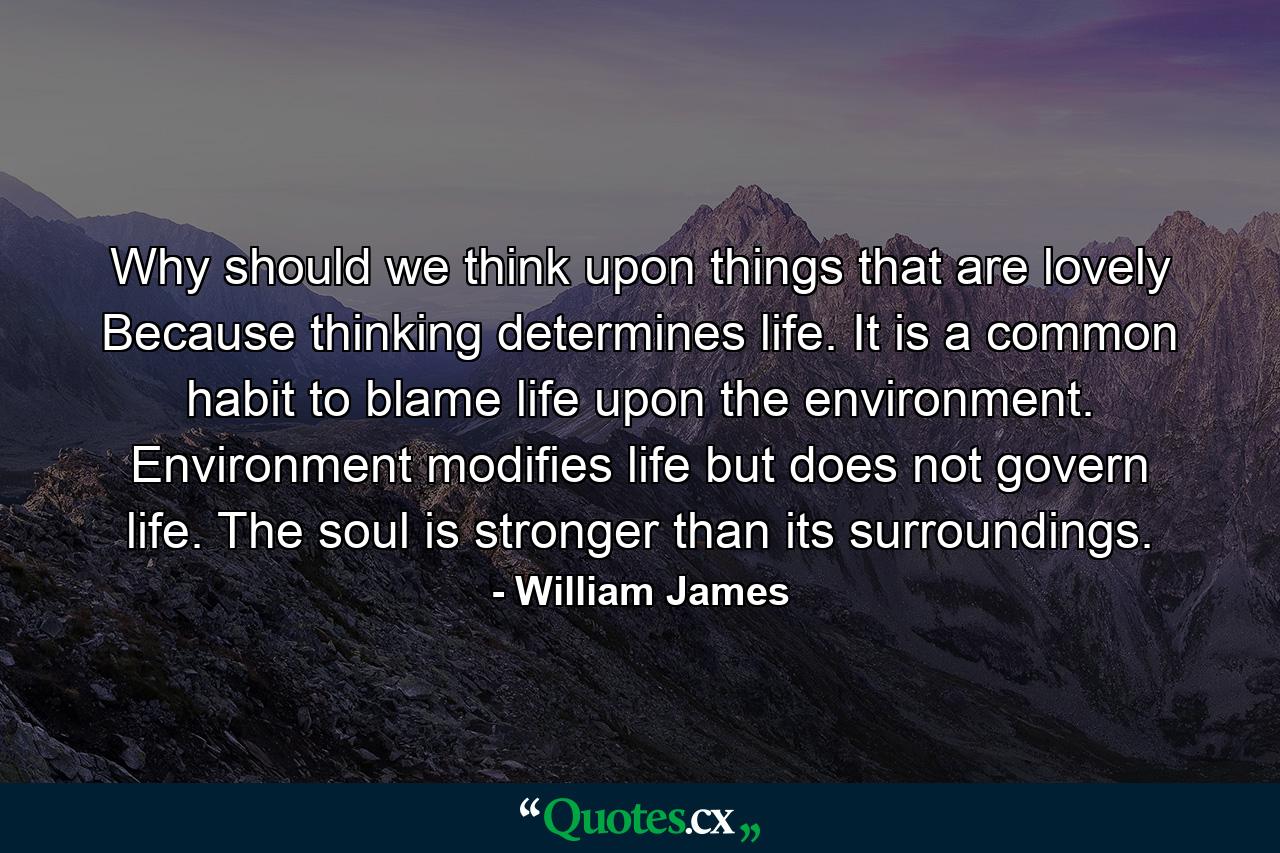 Why should we think upon things that are lovely Because thinking determines life. It is a common habit to blame life upon the environment. Environment modifies life but does not govern life. The soul is stronger than its surroundings. - Quote by William James