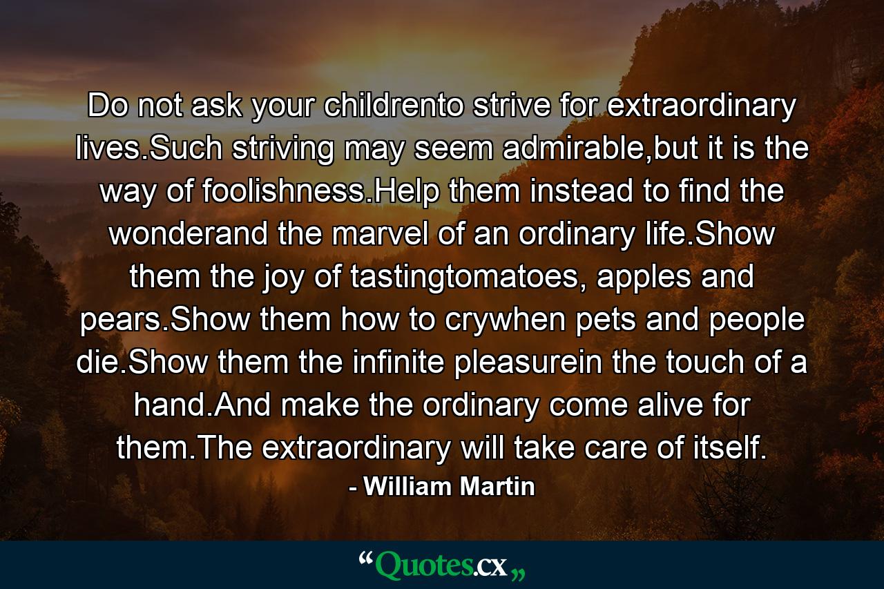 Do not ask your childrento strive for extraordinary lives.Such striving may seem admirable,but it is the way of foolishness.Help them instead to find the wonderand the marvel of an ordinary life.Show them the joy of tastingtomatoes, apples and pears.Show them how to crywhen pets and people die.Show them the infinite pleasurein the touch of a hand.And make the ordinary come alive for them.The extraordinary will take care of itself. - Quote by William Martin