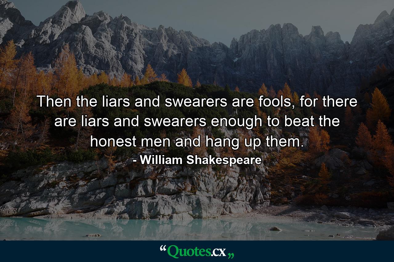 Then the liars and swearers are fools, for there are liars and swearers enough to beat the honest men and hang up them. - Quote by William Shakespeare