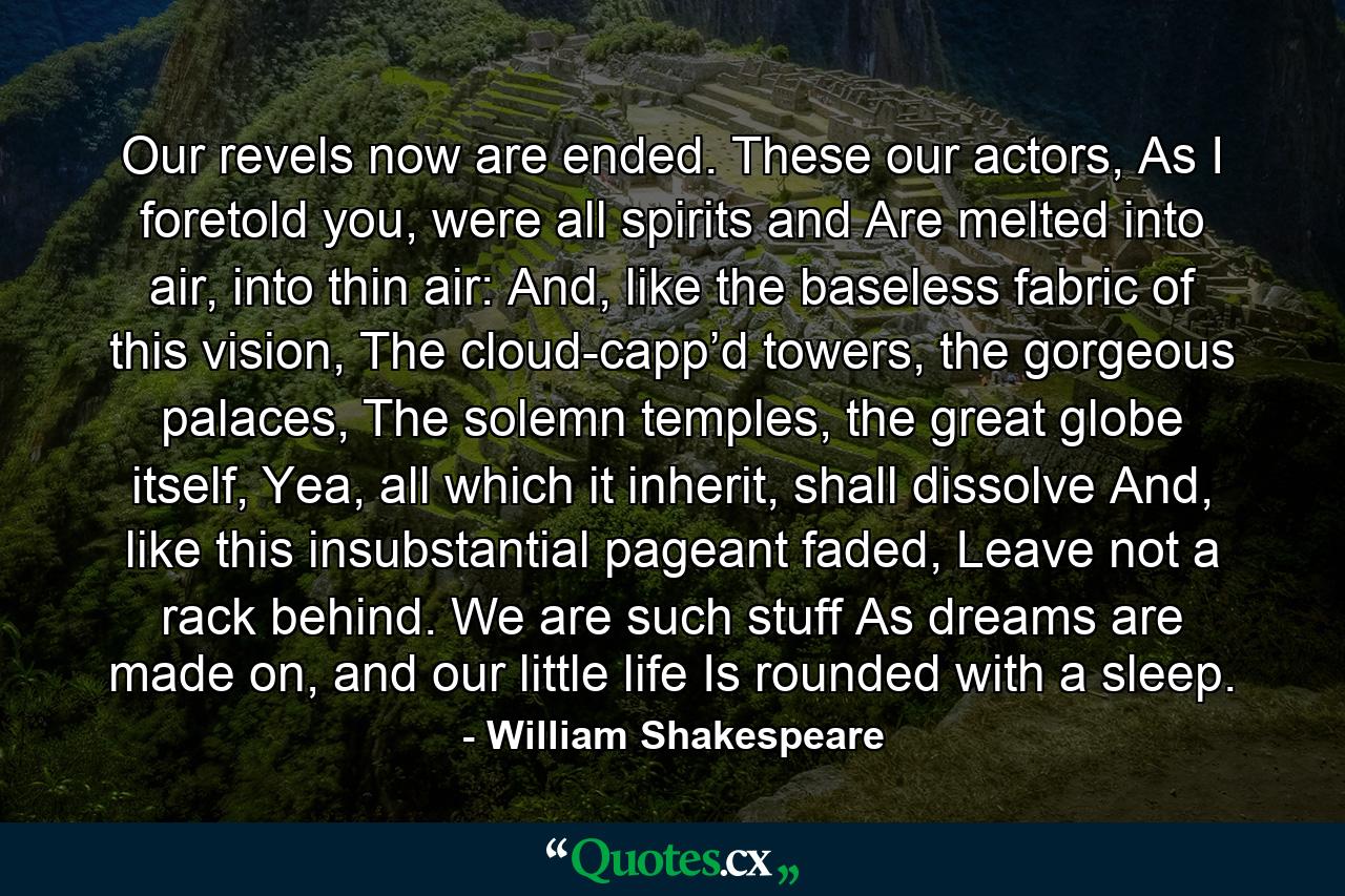 Our revels now are ended. These our actors, As I foretold you, were all spirits and Are melted into air, into thin air: And, like the baseless fabric of this vision, The cloud-capp’d towers, the gorgeous palaces, The solemn temples, the great globe itself, Yea, all which it inherit, shall dissolve And, like this insubstantial pageant faded, Leave not a rack behind. We are such stuff As dreams are made on, and our little life Is rounded with a sleep. - Quote by William Shakespeare