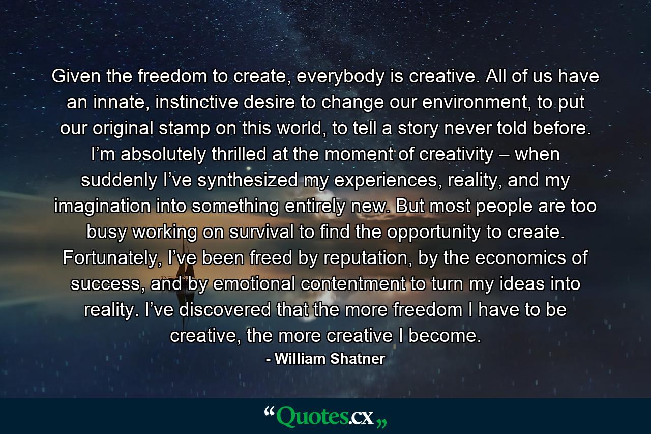 Given the freedom to create, everybody is creative. All of us have an innate, instinctive desire to change our environment, to put our original stamp on this world, to tell a story never told before. I’m absolutely thrilled at the moment of creativity – when suddenly I’ve synthesized my experiences, reality, and my imagination into something entirely new. But most people are too busy working on survival to find the opportunity to create. Fortunately, I’ve been freed by reputation, by the economics of success, and by emotional contentment to turn my ideas into reality. I’ve discovered that the more freedom I have to be creative, the more creative I become. - Quote by William Shatner