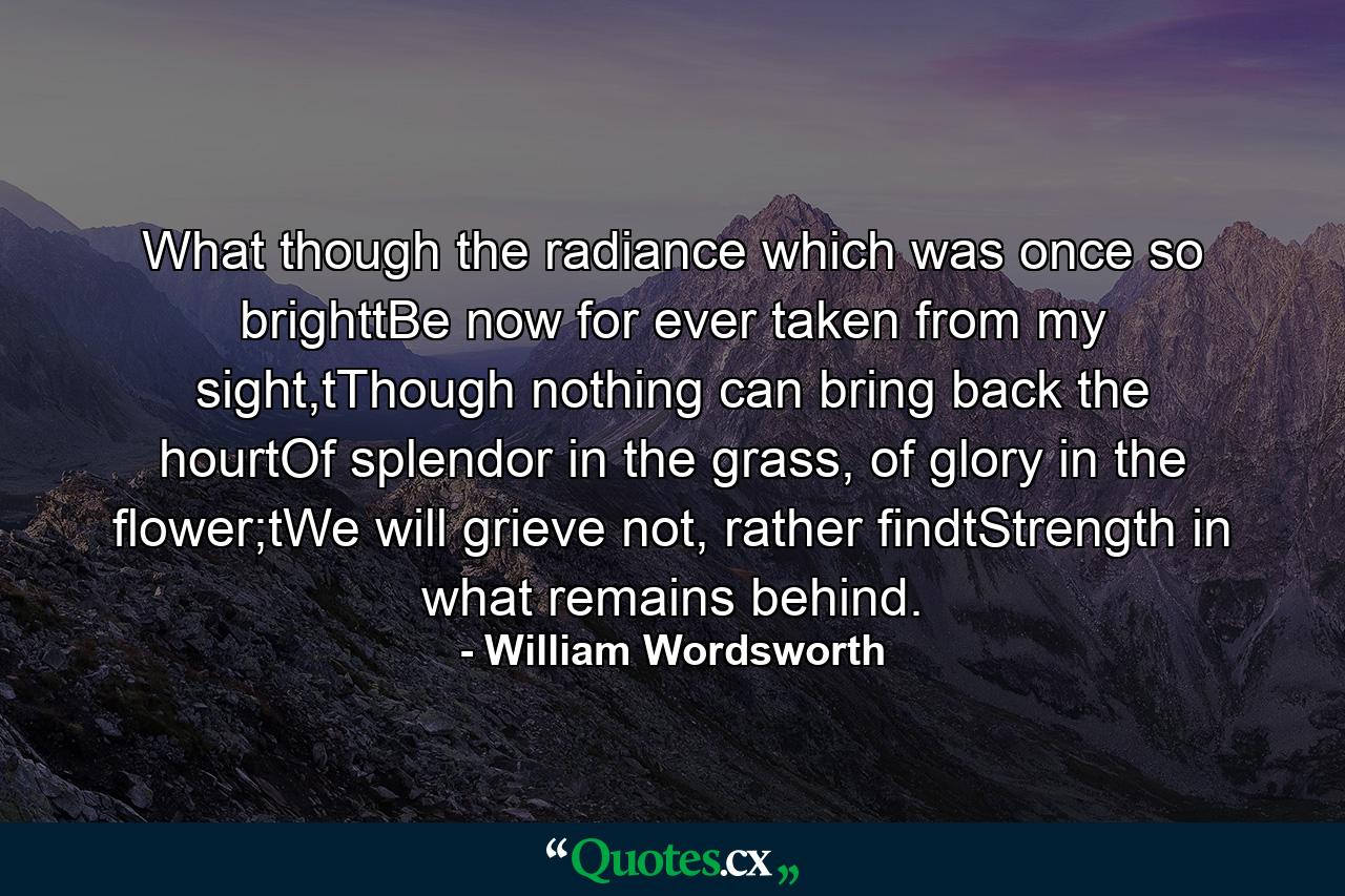 What though the radiance which was once so brighttBe now for ever taken from my sight,tThough nothing can bring back the hourtOf splendor in the grass, of glory in the flower;tWe will grieve not, rather findtStrength in what remains behind. - Quote by William Wordsworth