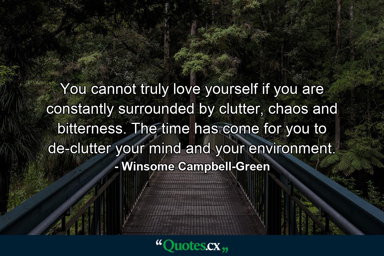 You cannot truly love yourself if you are constantly surrounded by clutter, chaos and bitterness. The time has come for you to de-clutter your mind and your environment. - Quote by Winsome Campbell-Green