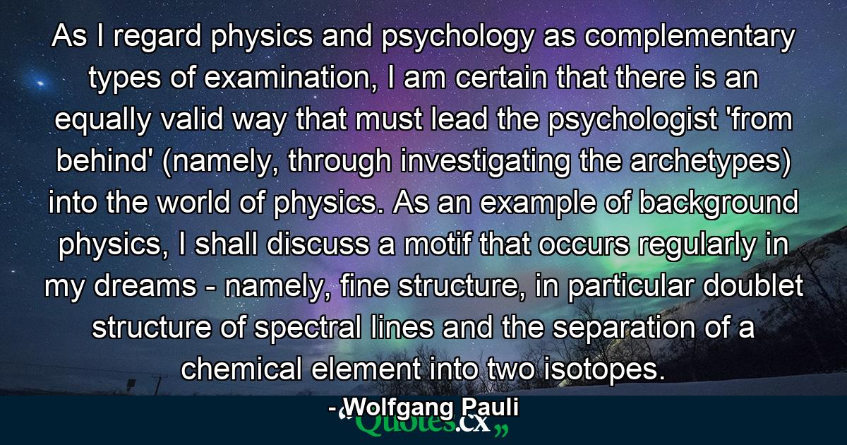 As I regard physics and psychology as complementary types of examination, I am certain that there is an equally valid way that must lead the psychologist 'from behind' (namely, through investigating the archetypes) into the world of physics. As an example of background physics, I shall discuss a motif that occurs regularly in my dreams - namely, fine structure, in particular doublet structure of spectral lines and the separation of a chemical element into two isotopes. - Quote by Wolfgang Pauli