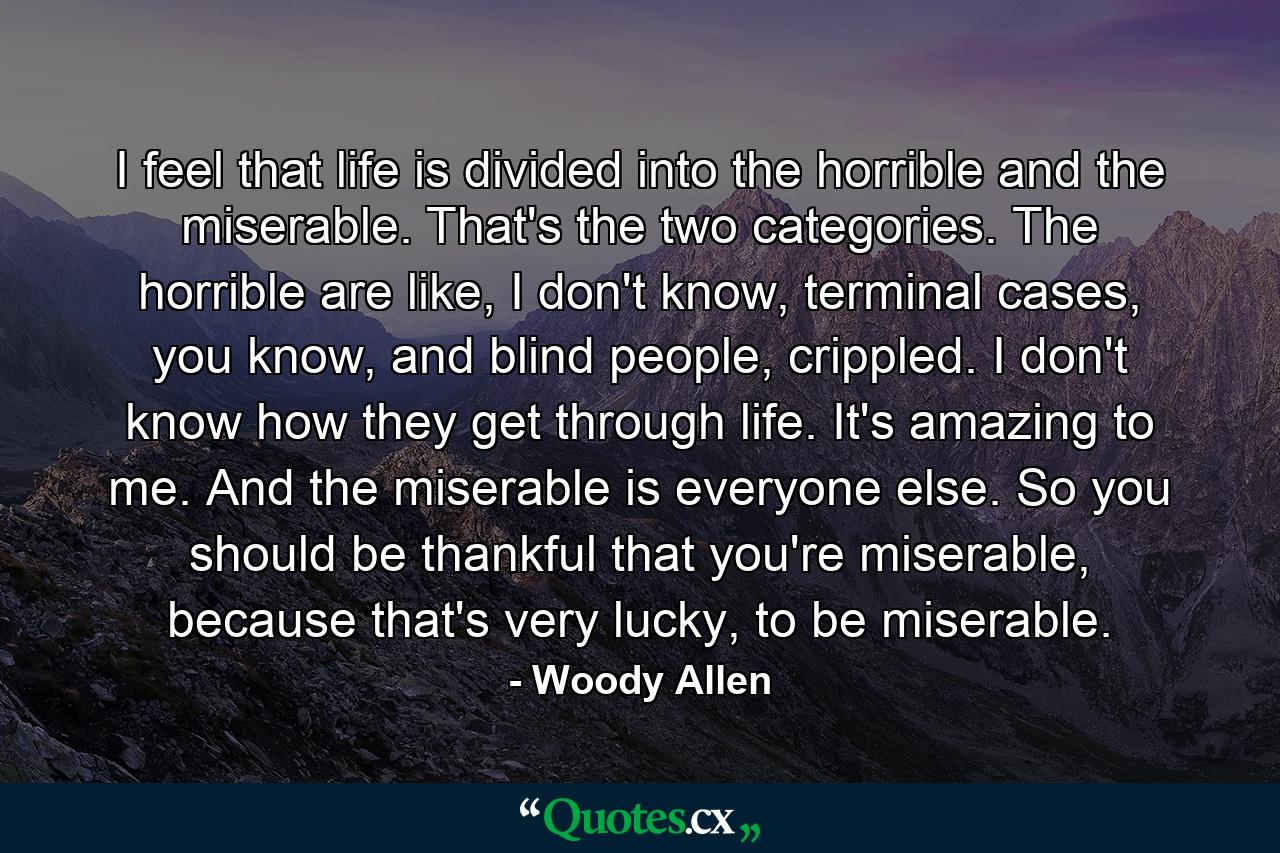 I feel that life is divided into the horrible and the miserable. That's the two categories. The horrible are like, I don't know, terminal cases, you know, and blind people, crippled. I don't know how they get through life. It's amazing to me. And the miserable is everyone else. So you should be thankful that you're miserable, because that's very lucky, to be miserable. - Quote by Woody Allen