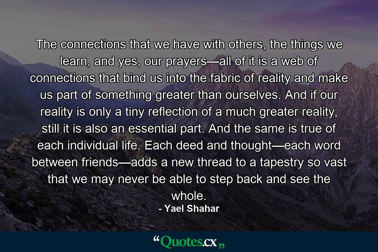 The connections that we have with others, the things we learn, and yes, our prayers—all of it is a web of connections that bind us into the fabric of reality and make us part of something greater than ourselves. And if our reality is only a tiny reflection of a much greater reality, still it is also an essential part. And the same is true of each individual life. Each deed and thought—each word between friends—adds a new thread to a tapestry so vast that we may never be able to step back and see the whole. - Quote by Yael Shahar