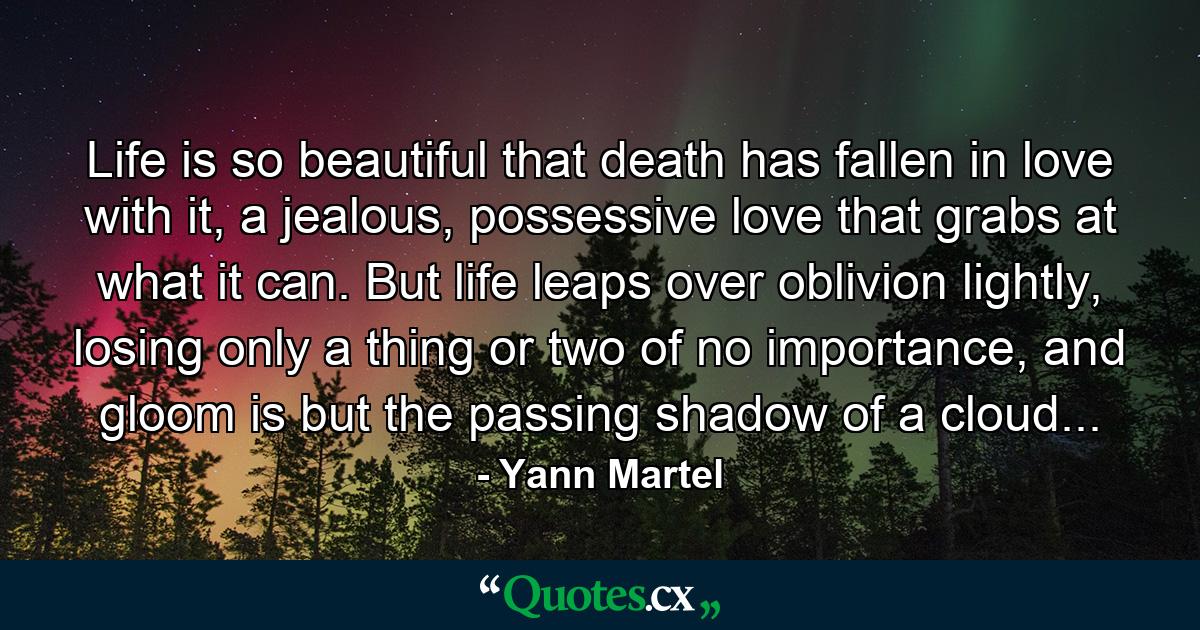 Life is so beautiful that death has fallen in love with it, a jealous, possessive love that grabs at what it can. But life leaps over oblivion lightly, losing only a thing or two of no importance, and gloom is but the passing shadow of a cloud... - Quote by Yann Martel