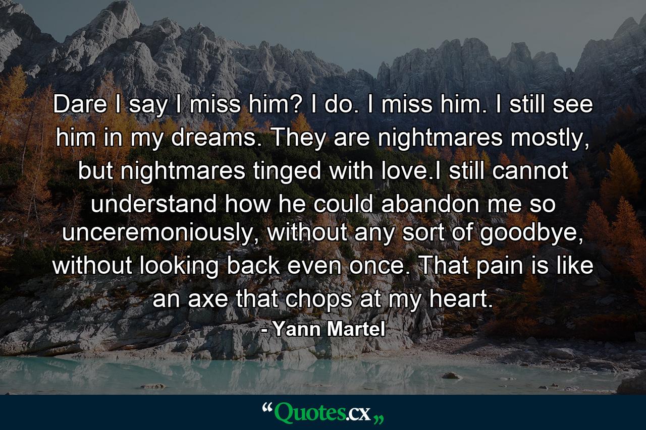 Dare I say I miss him? I do. I miss him. I still see him in my dreams. They are nightmares mostly, but nightmares tinged with love.I still cannot understand how he could abandon me so unceremoniously, without any sort of goodbye, without looking back even once. That pain is like an axe that chops at my heart. - Quote by Yann Martel